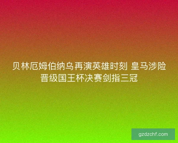贝林厄姆伯纳乌再演英雄时刻 皇马涉险晋级国王杯决赛剑指三冠