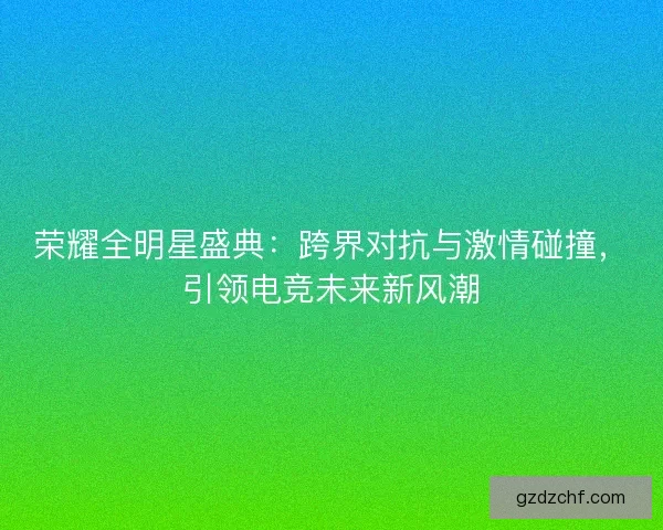 荣耀全明星盛典：跨界对抗与激情碰撞，引领电竞未来新风潮