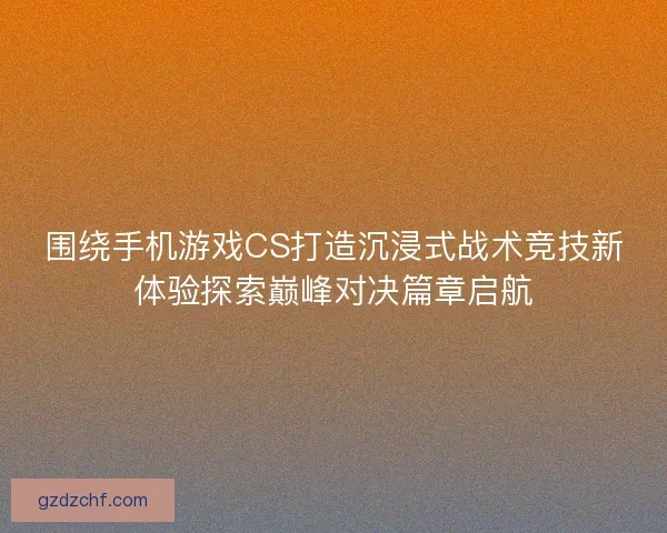 围绕手机游戏CS打造沉浸式战术竞技新体验探索巅峰对决篇章启航