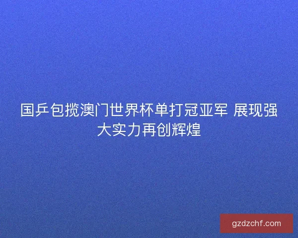 国乒包揽澳门世界杯单打冠亚军 展现强大实力再创辉煌