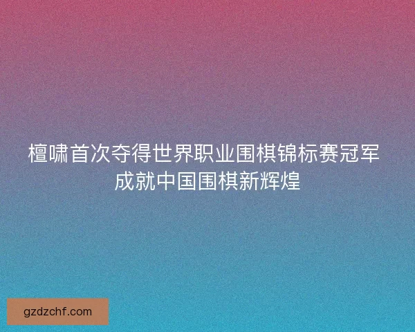 檀啸首次夺得世界职业围棋锦标赛冠军 成就中国围棋新辉煌