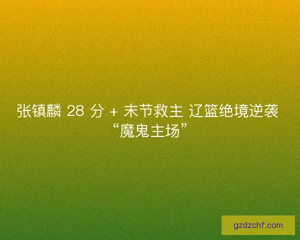 张镇麟 28 分 + 末节救主 辽篮绝境逆袭 “魔鬼主场”