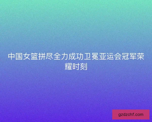 中国女篮拼尽全力成功卫冕亚运会冠军荣耀时刻