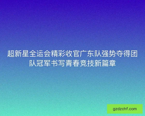 超新星全运会精彩收官广东队强势夺得团队冠军书写青春竞技新篇章