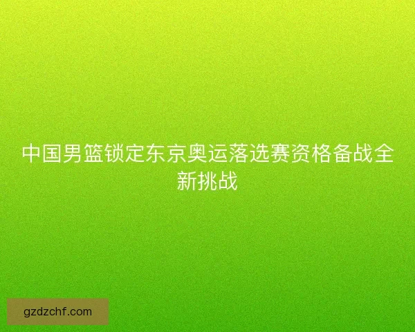 中国男篮锁定东京奥运落选赛资格备战全新挑战