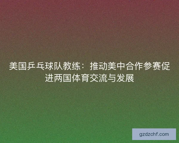 美国乒乓球队教练:推动美中合作参赛促进两国体育交流与发展 美国乒乓球队教练:推动美中合作参赛促进两国体育交流与发展