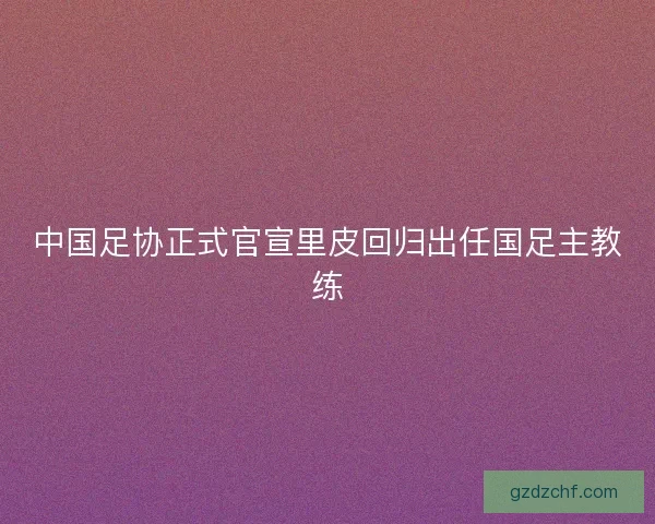 中国足协正式官宣里皮回归出任国足主教练 中国足协正式官宣里皮回归出任国足主教练