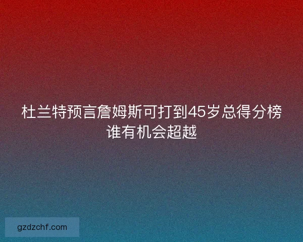 杜兰特预言詹姆斯可打到45岁总得分榜谁有机会超越
