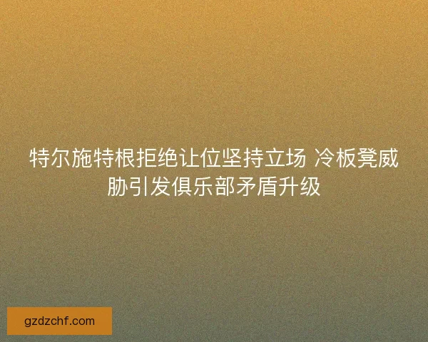 特尔施特根拒绝让位坚持立场 冷板凳威胁引发俱乐部矛盾升级