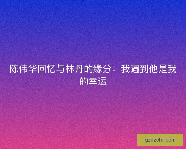 陈伟华回忆与林丹的缘分：我遇到他是我的幸运