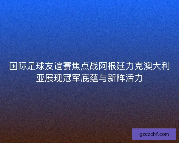 国际足球友谊赛焦点战阿根廷力克澳大利亚展现冠军底蕴与新阵活力