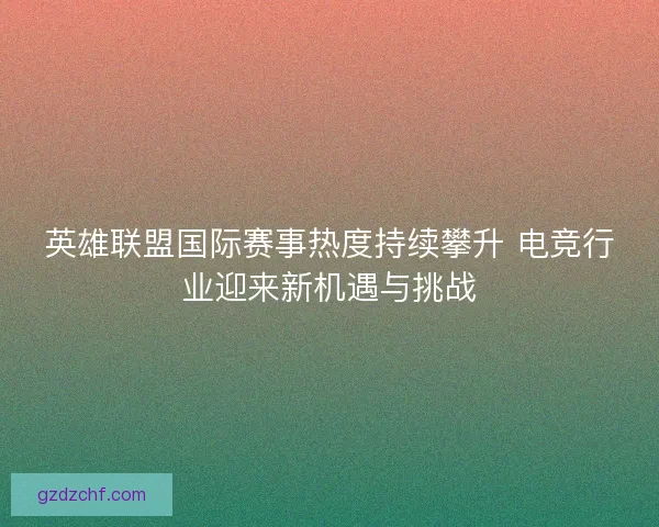 英雄联盟国际赛事热度持续攀升 电竞行业迎来新机遇与挑战
