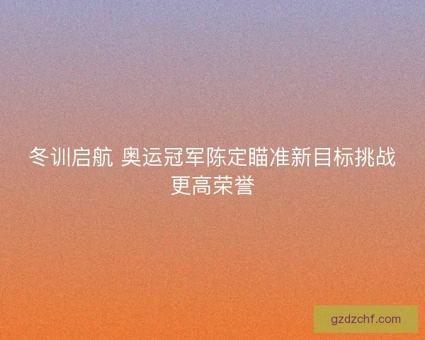 冬训启航 奥运冠军陈定瞄准新目标挑战更高荣誉 冬训启航 奥运冠军陈定瞄准新目标挑战更高荣誉