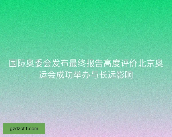 国际奥委会发布最终报告高度评价北京奥运会成功举办与长远影响